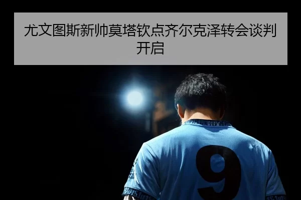 尤文图斯新帅莫塔钦点齐尔克泽转会谈判开启