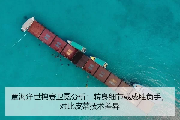 覃海洋世锦赛卫冕分析：转身细节或成胜负手，对比皮蒂技术差异